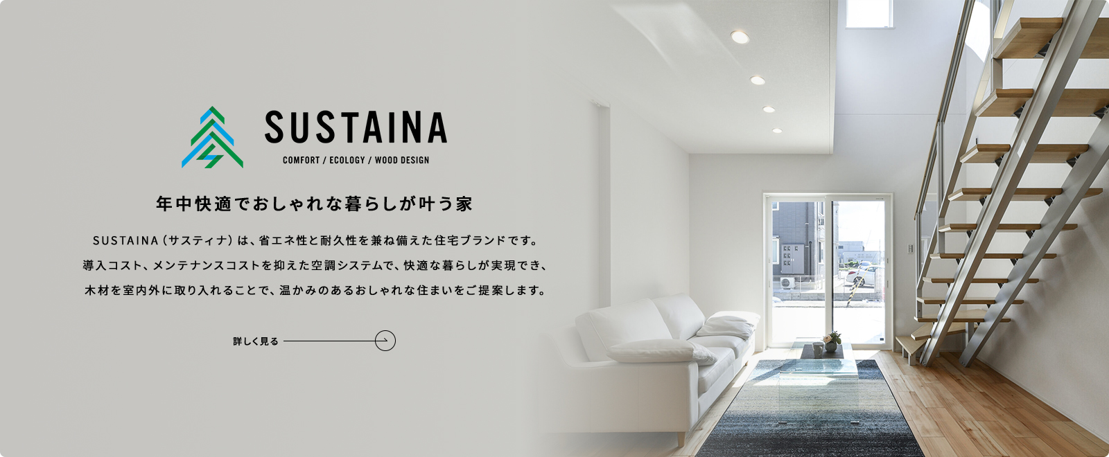 SUSTAINA 年中快適でおしゃれな暮らしが叶う家 SUSTAINA（サスティナ）は、省エネ性と耐久性を兼ね備えた住宅ブランドです。導入コスト、メンテナンスコストを抑えた空調システムで、快適な暮らしが実現でき、木材を室内外に取り入れることで、温かみのあるおしゃれな住まいをご提案します。