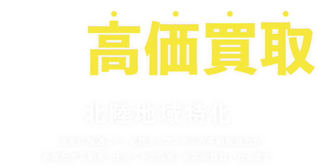 高価買取 北陸地域特化 地元に精通した、北陸トップクラスの不動産会社があなたの不動産（土地・中古住宅）を高価買取いたします。